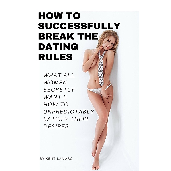 How to Successfully Break the Dating Rules: What All Women Secretly Want and How to Unpredictably Satisfy Their Desires, Kent Lamarc
