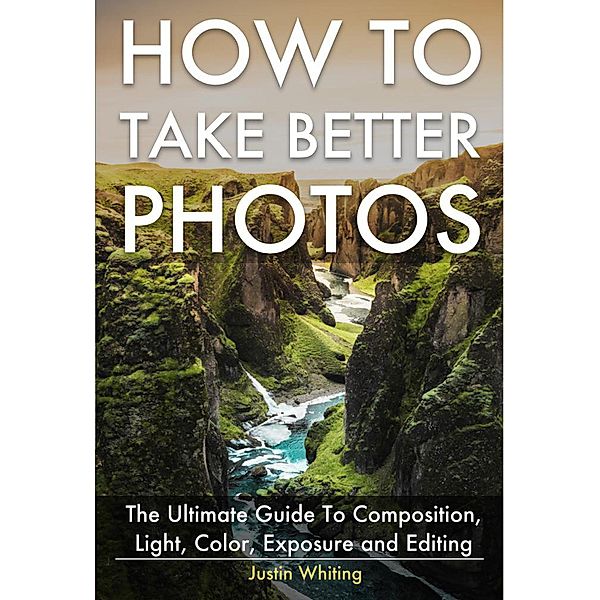 How To Take Better Photos: The Ultimate Guide To Composition, Light, Color, Exposure and Editing for DSLR, IPhone or Smartphone. Take Better Photos In One Week., Justin Whiting