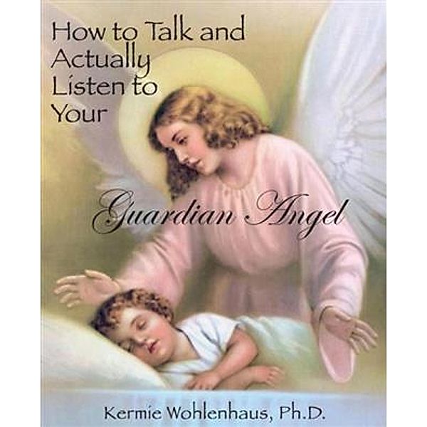 How to Talk and Actually Listen to Your Guardian Angel, Ph. D. Kermie Wohlenhaus