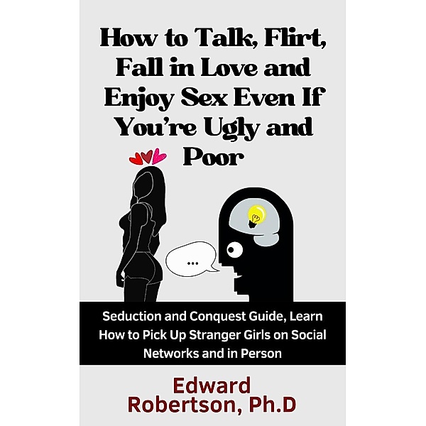 How to Talk, Flirt, Fall in Love and Enjoy Sex Even If You're Ugly and Poor Seduction and Conquest Guide, Learn How to Pick Up Stranger Girls on Social Networks and in Person, Edward Robertson