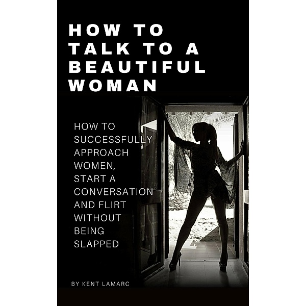 How to Talk to a Beautiful Woman: How to Successfully Approach Women, Start a Conversation and Flirt Without Being Slapped, Kent Lamarc