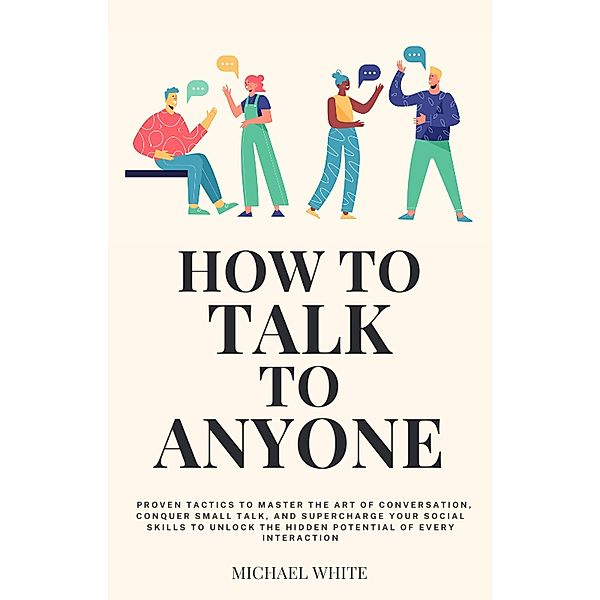 How to Talk to Anyone: Proven Tactics to Master the Art of Conversation, Conquer Small Talk, and Supercharge Your Social Skills to Unlock the Hidden Potential of Every Interaction, Michael White