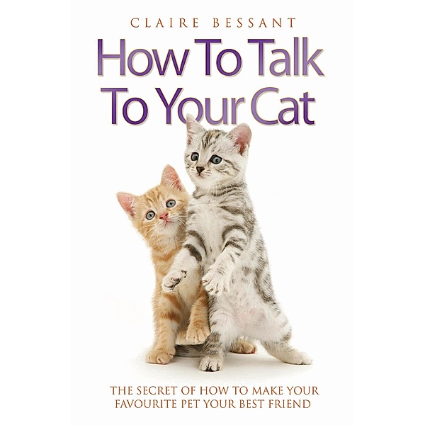 How to Talk to Your Cat - The Secret of How to Make Your Favourite Pet Your Best Friend, Claire Bessant