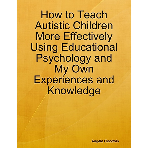 How to Teach Autistic Children More Effectively Using Educational Psychology and My Own Experiences and Knowledge, Angela Goodwin