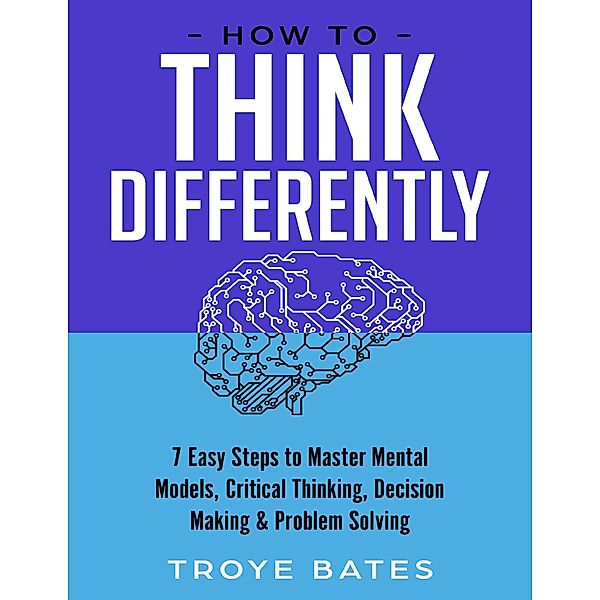 How to Think Differently: 7 Easy Steps to Master Mental Models, Critical Thinking, Decision Making & Problem Solving, Troye Bates