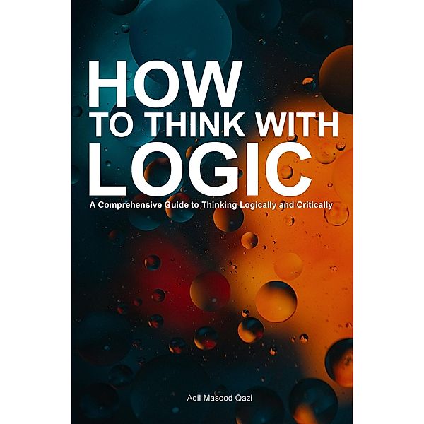 How to Think With Logic: A Comprehensive Guide to Thinking Logically and Critically, Adil Masood Qazi