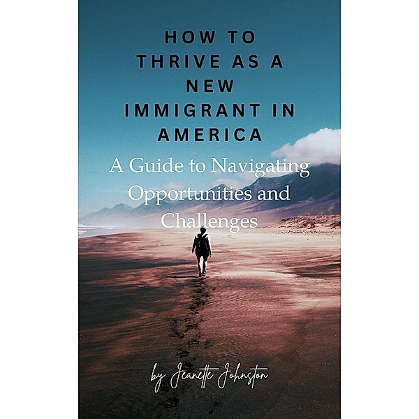 How to Thrive as a New Immigrant in America: A Guide to Navigating Opportunities and Challenges, Jeanette Johnston