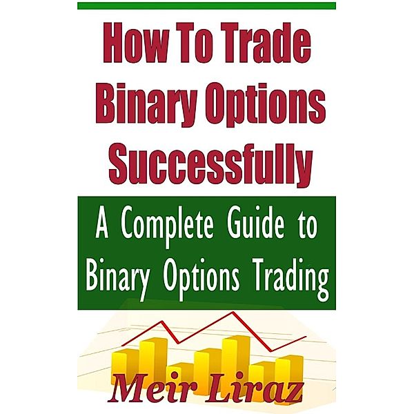 How to Trade Binary Options Successfully: A Complete Guide to Binary Options Trading, Meir Liraz