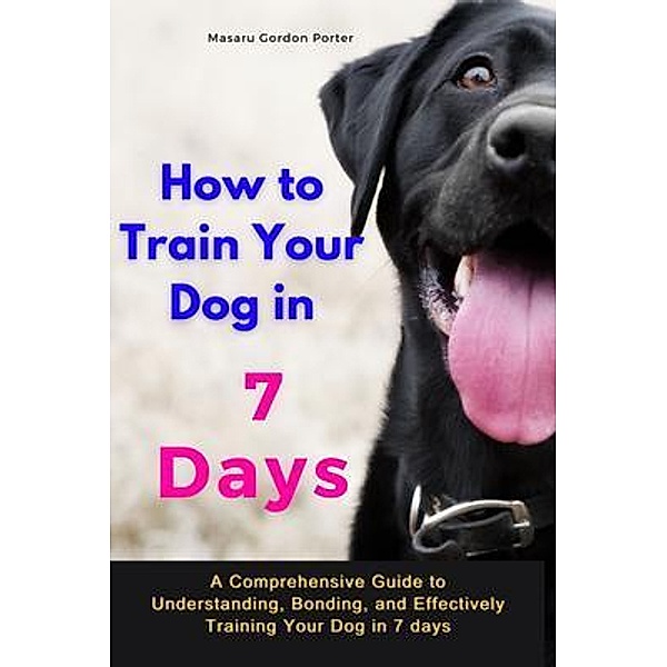 How to Train Your Dog in 7 Days-A Comprehensive Guide to Understanding, Bonding, and Effectively Training Your Dog  in 7 days, Masaru Gordon Porter
