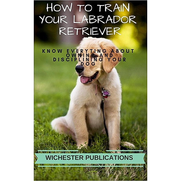 How to Train Your Labrador Retriever: Know Everyting About Owning and Disciplining your Dog, Ram Das