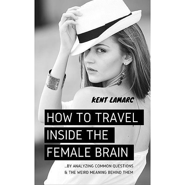 How to Travel Inside the Female Brain: ...by Analyzing Common Questions and the Weird Meaning Behind Them, Kent Lamarc