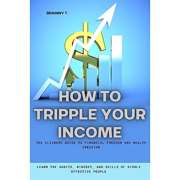How to Tripple Your Income: The Ultimate Guide to Financial Freedom and Wealth Creation (Learn the Habits, Mindset, and Skills of Highly Effective People), Brainny T.