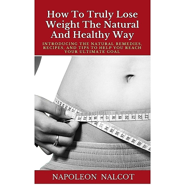 How To Truly Lose Weight The Natural And Healthy Way: Introducing The Natural Remedies, Recipes, And Tips To Help You Reach Your Ultimate Goal, Napoleon Nalcot