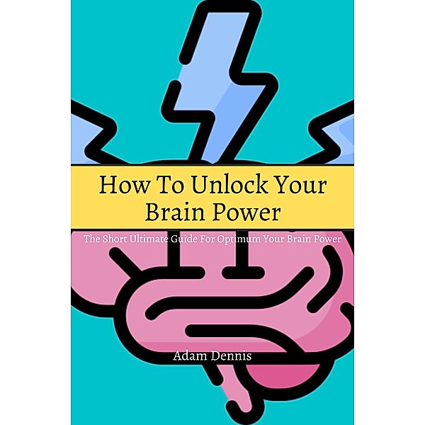 How To Unlock Your Brain Power! The Short Ultimate Guide for Optimum Your Brain Power, Adam Dennis