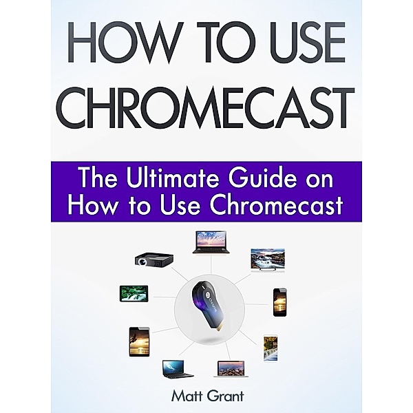How to Use Chromecast: The Ultimate Guide on How to Use Chromecast, Matt Grant
