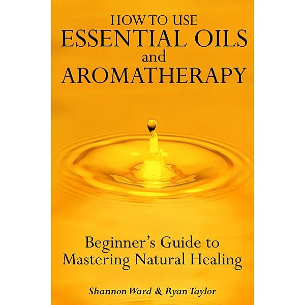 How to Use Essential Oil and Aromatherapy: Beginners Guide to Mastering Natural Healing, Shannon Ward