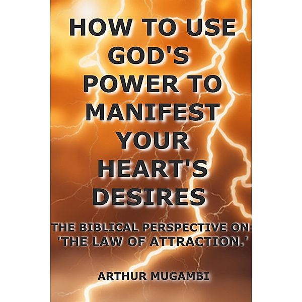 How to Use God's Power to Manifest Your Heart's Desires: The Biblical Perspective on The Law of Attraction.', Arthur Mugambi