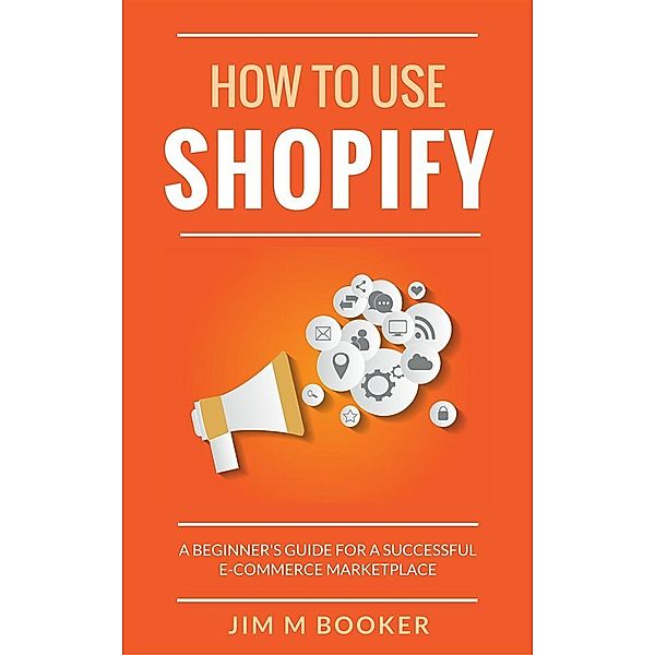 How To Use Shopify: A Beginner's Guide for A Successful ECommerce Marketplace, Jim M Booker