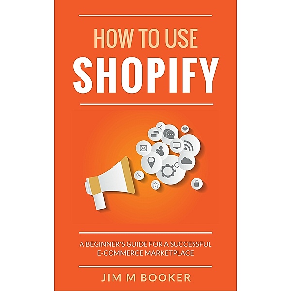 How To Use Shopify: A Beginner's Guide for A Successful E-Commerce Marketplace, Jim M Booker