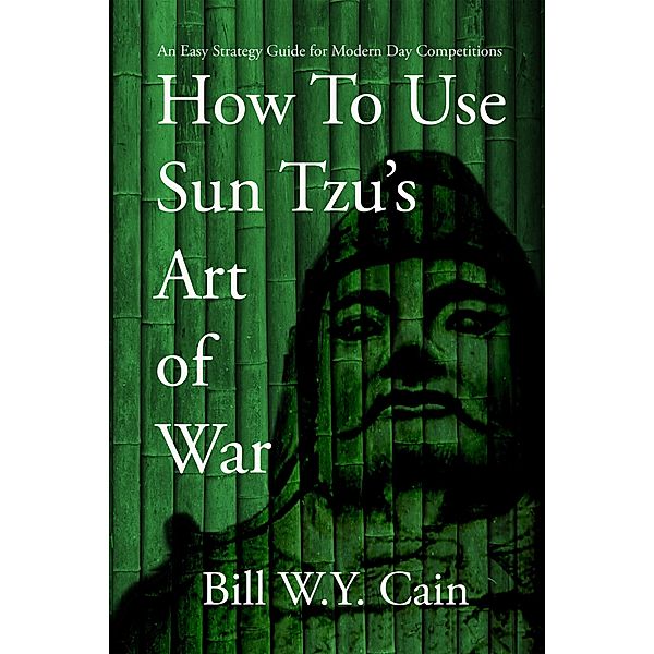 How to Use Sun Tzu's Art of War:  An Easy Strategy Guide for Modern Day Competition, Bill W. Y. Cain