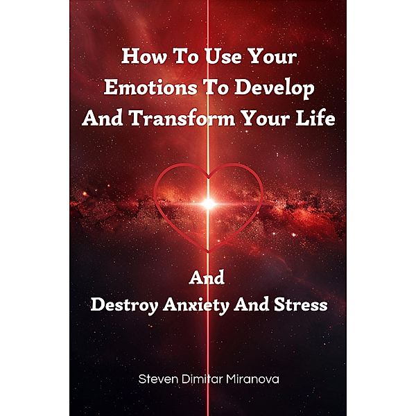 How To Use Your Emotions To Develop And Transform Your Life And Destroy Anxiety And Stress, Steven Dimitar Miranova