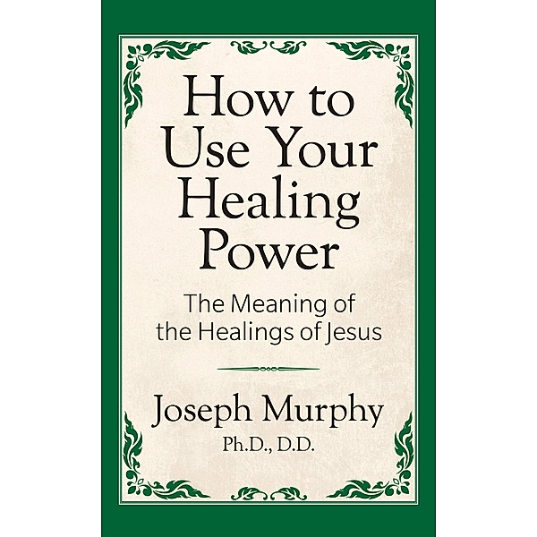 How to Use Your Healing Power: The Meaning of the Healings of Jesus, Joseph Murphy Ph. D. D. D