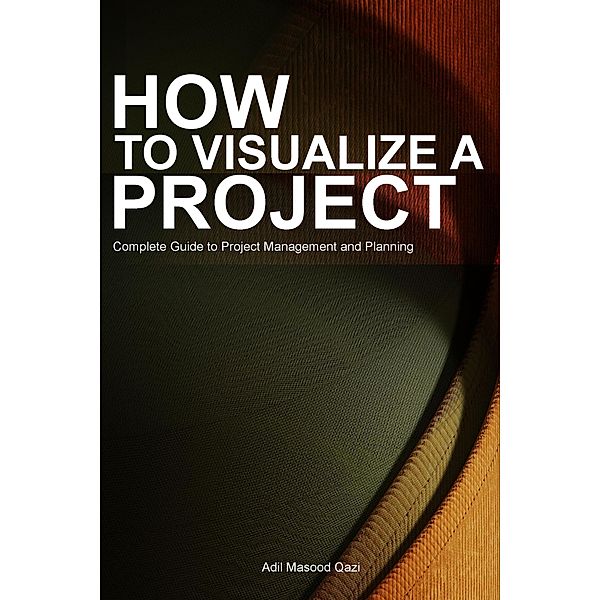 How to Visualize a Project: Complete Guide to Project Management and Planning, Adil Masood Qazi
