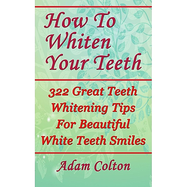 How To Whiten Your Teeth: 322 Great Teeth Whitening Tips For Beautiful White Teeth Smiles, Adam Colton