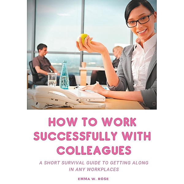 How to work successfully with colleagues : A Short Survival guide to Getting Along in any Workplaces, Emma W. Rose