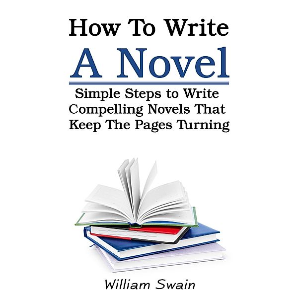 How To Write A Novel: Simple Steps to Write Compelling Novels That Keep The Pages Turning, William Swain