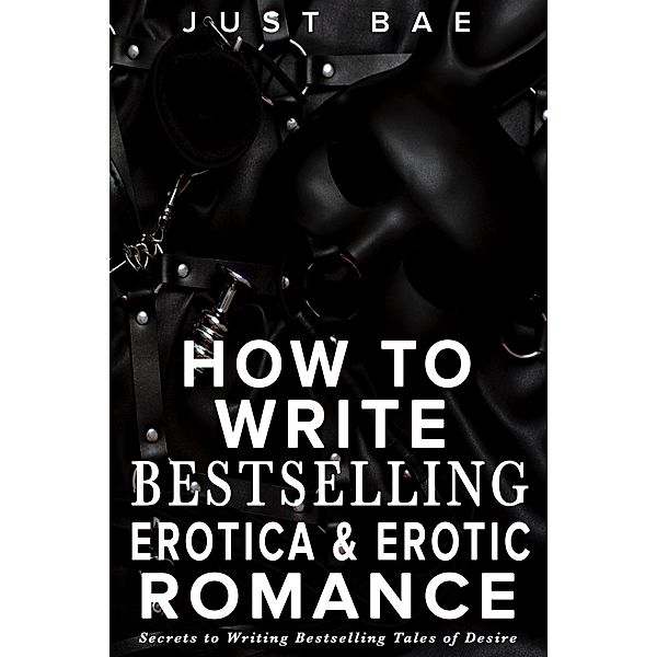 How to Write Bestselling Erotica & Erotic Romance: Secrets to Writing Bestselling Tales of Desire (How to Write a Bestseller Romance Series, #4) / How to Write a Bestseller Romance Series, Just Bae