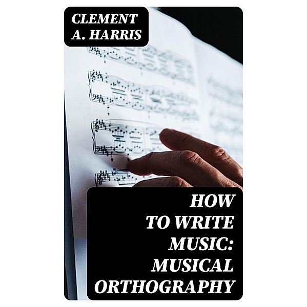 How to Write Music: Musical Orthography, Clement A. Harris