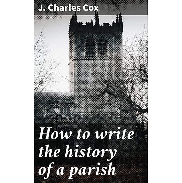 How to write the history of a parish, J. Charles Cox