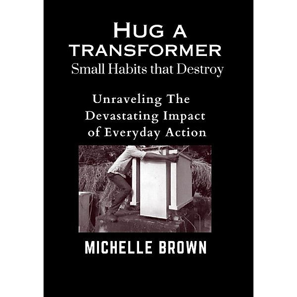 Hug a Transformer: Small Habits that Destroy   -    Unravelling the Devastating Impact of Everyday Action, Michelle Brown