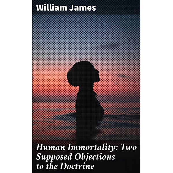 Human Immortality: Two Supposed Objections to the Doctrine, William James