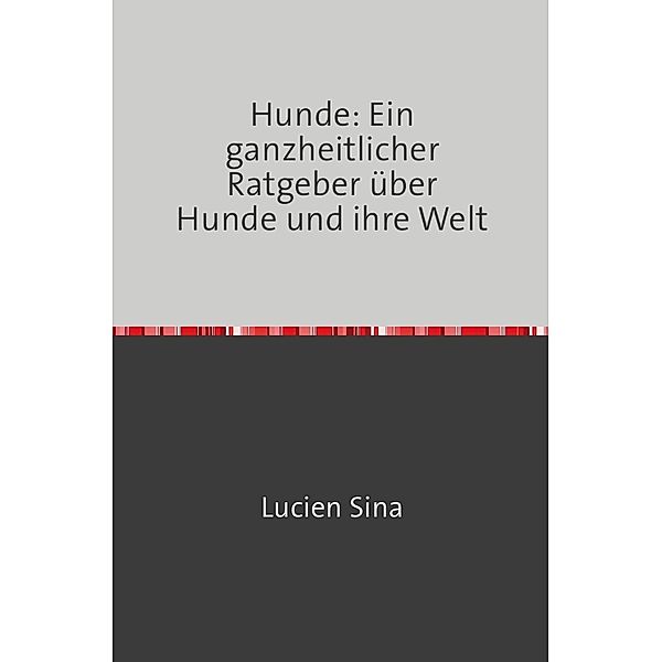 Hunde: Ein ganzheitlicher Ratgeber über Hunde und ihre Welt, Lucien Sina