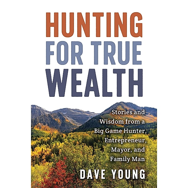 Hunting for True Wealth: Stories and Wisdom from a Big Game Hunter, Entrepreneur, Mayor, and Family Man, Dave Young