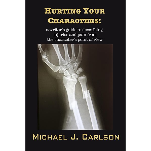 Hurting Your Characters:  A Writer's Guide To Describing Injuries And Pain  From The Character's Point Of View, Michael J. Carlson