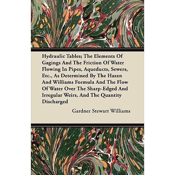 Hydraulic Tables; The Elements Of Gagings And The Friction Of Water Flowing In Pipes, Aqueducts, Sewers, Etc., As Determined By The Hazen And Williams Formula And The Flow Of Water Over The Sharp-Edged And Irregular Weirs, And The Quantity Discharged, Gardner Stewart Williams