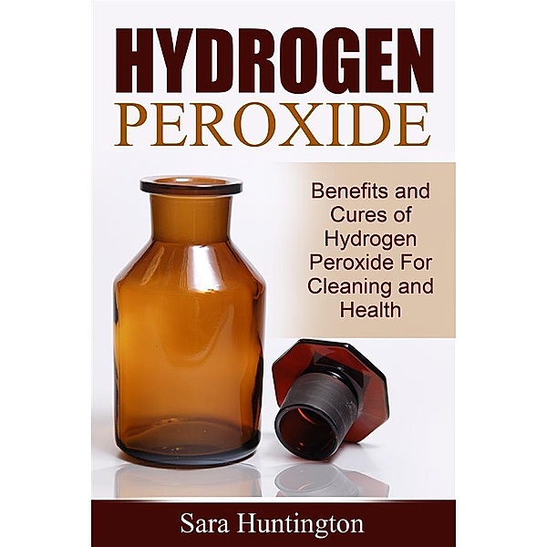 Hydrogen Peroxide: Benefits and Cures of Hydrogen Peroxide For Cleaning and Health, Sara Huntington