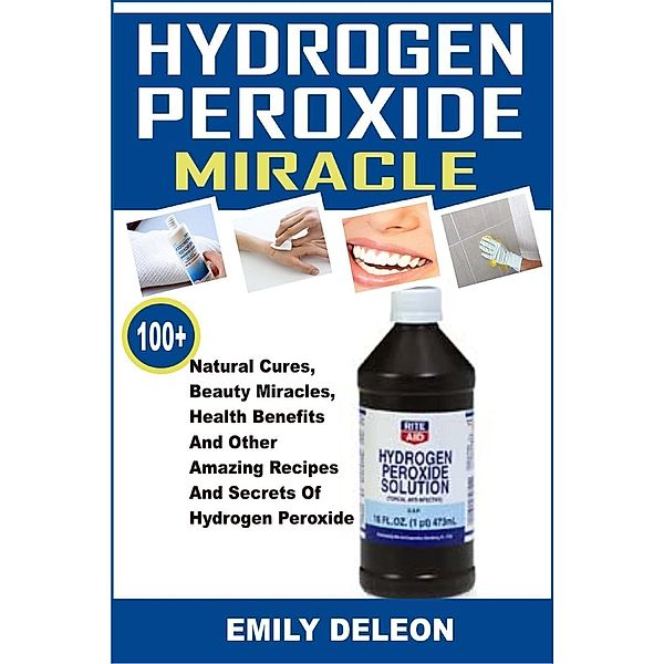 Hydrogen Peroxide Miracle: 100+ Natural Cures, Beauty Miracles, Health Benefits And Other Amazing Recipes And Secrets Of Hydrogen Peroxide, Emily Deleon