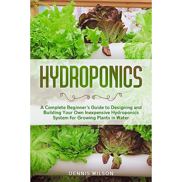 Hydroponics: A Complete Beginner's Guide to Designing and Building Your Own Inexpensive Hydroponics System for Growing Plants in Water, Dennis Wilson