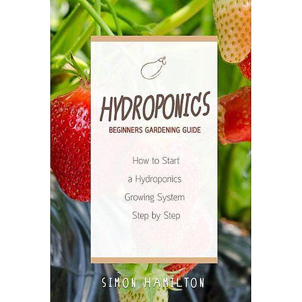 Hydroponics Beginners Gardening Guide: How to Start a Hydroponics Growing System Step by Step, Simon Hamilton