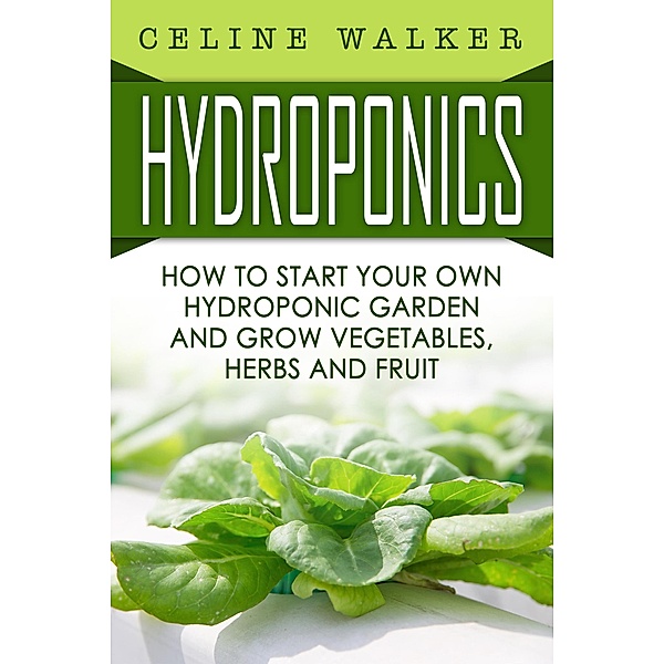 Hydroponics How to Start Your Own Hydroponic Garden and Grow Vegetables, Herbs and Fruit, Celine Walker