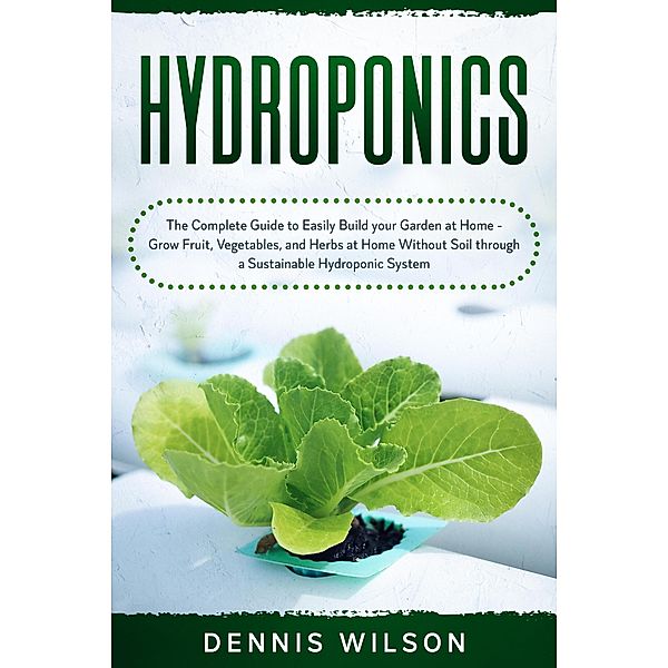 Hydroponics: The Complete Guide to Easily Build your Garden at Home - Grow Fruit, Vegetables, and Herbs at Home Without Soil through a Sustainable Hydroponic System, Dennis Wilson