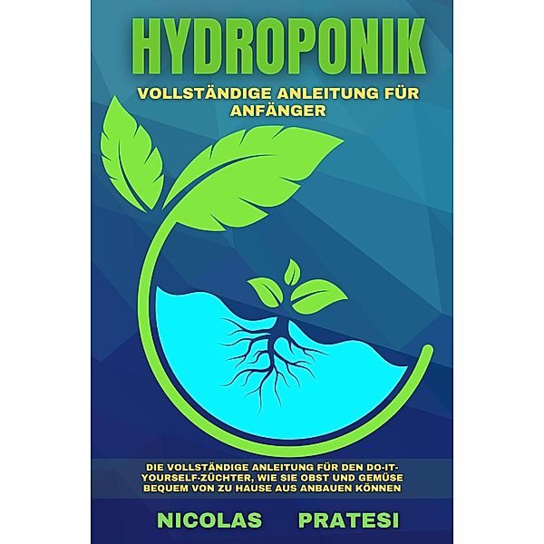 Hydroponik - Vollständiger Leitfaden für Anfänger -  Die vollständige Anleitung für den Do-it-yourself-Züchter, wie Sie Obst und Gemüse bequem von zu Hause aus anbauen können, Nicolas Pratesi