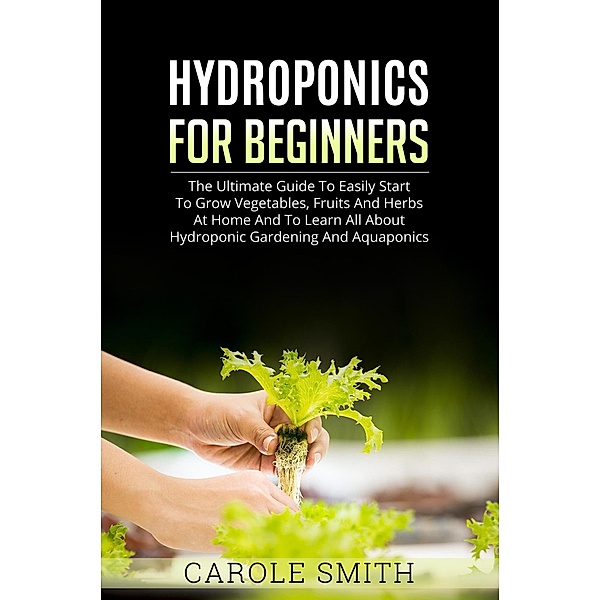 Hyhroponics for Beginners: The Ultimate Guide to Easily Start to Grow Vegetables, Fruits and Herbs at Home and to Learn all About Hydroponic Gardening and Aquaponics / Gardening, Carole Smith