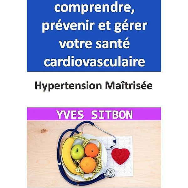 Hypertension Maîtrisée : Guide complet pour comprendre, prévenir et gérer votre santé cardiovasculaire, Yves Sitbon