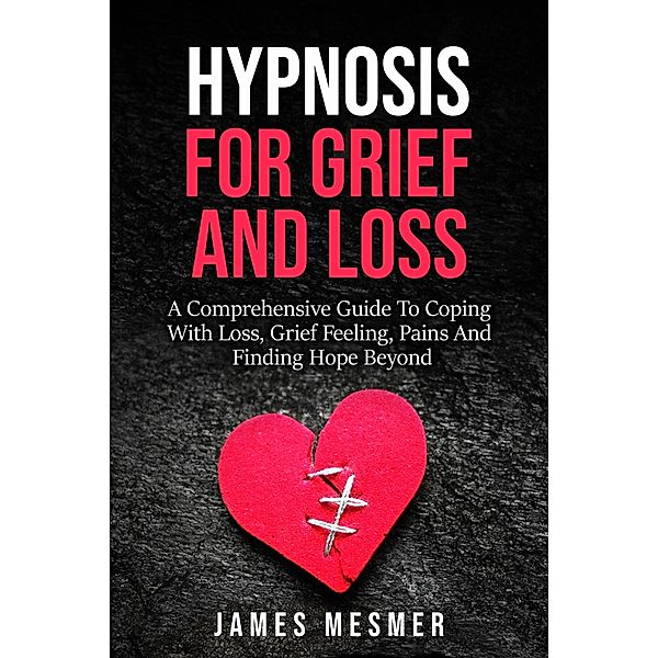 Hypnosis for Grief and Loss: A Comprehensive Guide To Coping With Loss, Grief Feeling, Pains And Finding Hope Beyond, James Mesmer