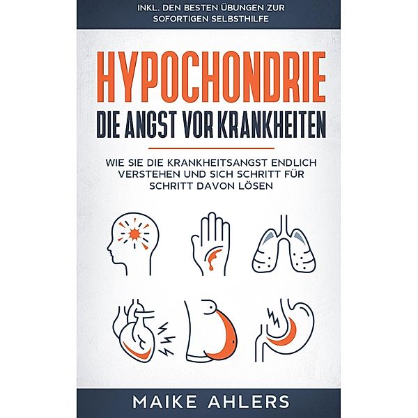 Hypochondrie, die Angst vor Krankheiten: Wie Sie die Krankheitsangst endlich verstehen und sich Schritt für Schritt davon lösen - inkl. den besten Übungen zur sofortigen Selbsthilfe, Maike Ahlers